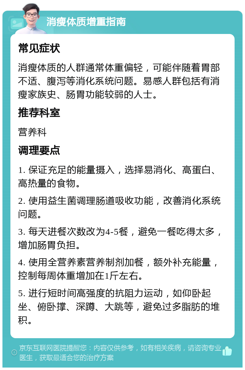 消瘦体质增重指南 常见症状 消瘦体质的人群通常体重偏轻，可能伴随着胃部不适、腹泻等消化系统问题。易感人群包括有消瘦家族史、肠胃功能较弱的人士。 推荐科室 营养科 调理要点 1. 保证充足的能量摄入，选择易消化、高蛋白、高热量的食物。 2. 使用益生菌调理肠道吸收功能，改善消化系统问题。 3. 每天进餐次数改为4-5餐，避免一餐吃得太多，增加肠胃负担。 4. 使用全营养素营养制剂加餐，额外补充能量，控制每周体重增加在1斤左右。 5. 进行短时间高强度的抗阻力运动，如仰卧起坐、俯卧撑、深蹲、大跳等，避免过多脂肪的堆积。