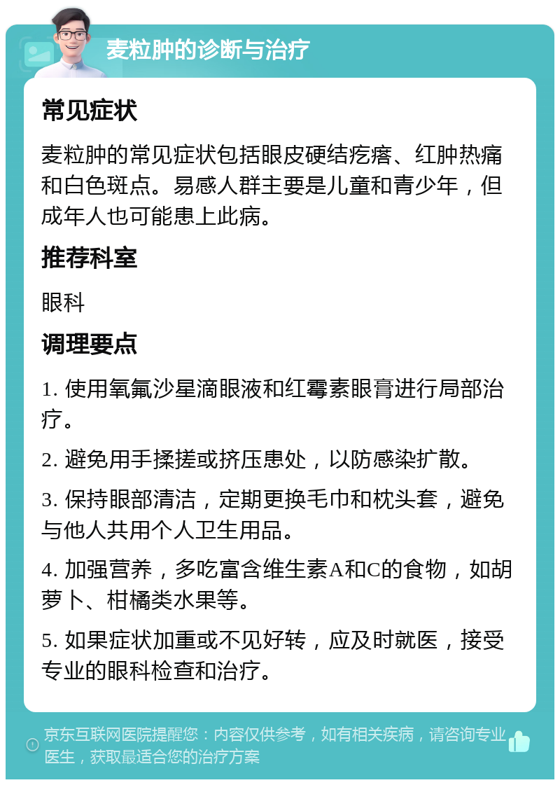 麦粒肿的诊断与治疗 常见症状 麦粒肿的常见症状包括眼皮硬结疙瘩、红肿热痛和白色斑点。易感人群主要是儿童和青少年，但成年人也可能患上此病。 推荐科室 眼科 调理要点 1. 使用氧氟沙星滴眼液和红霉素眼膏进行局部治疗。 2. 避免用手揉搓或挤压患处，以防感染扩散。 3. 保持眼部清洁，定期更换毛巾和枕头套，避免与他人共用个人卫生用品。 4. 加强营养，多吃富含维生素A和C的食物，如胡萝卜、柑橘类水果等。 5. 如果症状加重或不见好转，应及时就医，接受专业的眼科检查和治疗。