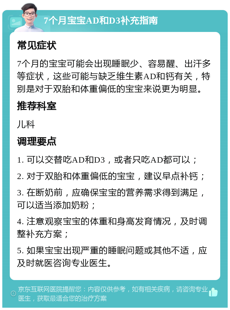 7个月宝宝AD和D3补充指南 常见症状 7个月的宝宝可能会出现睡眠少、容易醒、出汗多等症状，这些可能与缺乏维生素AD和钙有关，特别是对于双胎和体重偏低的宝宝来说更为明显。 推荐科室 儿科 调理要点 1. 可以交替吃AD和D3，或者只吃AD都可以； 2. 对于双胎和体重偏低的宝宝，建议早点补钙； 3. 在断奶前，应确保宝宝的营养需求得到满足，可以适当添加奶粉； 4. 注意观察宝宝的体重和身高发育情况，及时调整补充方案； 5. 如果宝宝出现严重的睡眠问题或其他不适，应及时就医咨询专业医生。