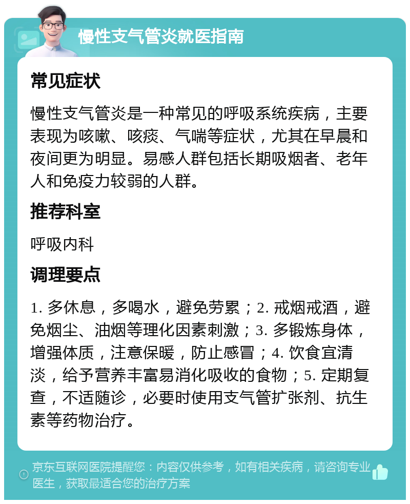 慢性支气管炎就医指南 常见症状 慢性支气管炎是一种常见的呼吸系统疾病，主要表现为咳嗽、咳痰、气喘等症状，尤其在早晨和夜间更为明显。易感人群包括长期吸烟者、老年人和免疫力较弱的人群。 推荐科室 呼吸内科 调理要点 1. 多休息，多喝水，避免劳累；2. 戒烟戒酒，避免烟尘、油烟等理化因素刺激；3. 多锻炼身体，增强体质，注意保暖，防止感冒；4. 饮食宜清淡，给予营养丰富易消化吸收的食物；5. 定期复查，不适随诊，必要时使用支气管扩张剂、抗生素等药物治疗。