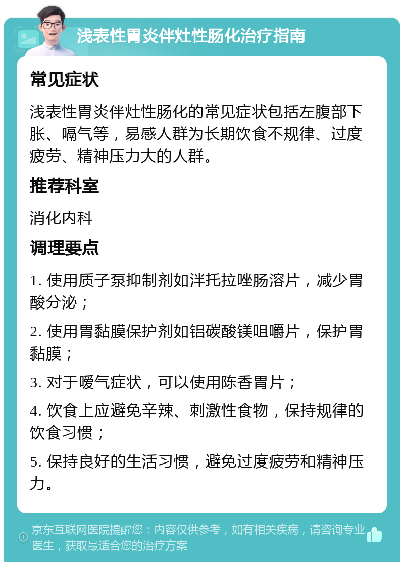 浅表性胃炎伴灶性肠化治疗指南 常见症状 浅表性胃炎伴灶性肠化的常见症状包括左腹部下胀、嗝气等，易感人群为长期饮食不规律、过度疲劳、精神压力大的人群。 推荐科室 消化内科 调理要点 1. 使用质子泵抑制剂如泮托拉唑肠溶片，减少胃酸分泌； 2. 使用胃黏膜保护剂如铝碳酸镁咀嚼片，保护胃黏膜； 3. 对于嗳气症状，可以使用陈香胃片； 4. 饮食上应避免辛辣、刺激性食物，保持规律的饮食习惯； 5. 保持良好的生活习惯，避免过度疲劳和精神压力。