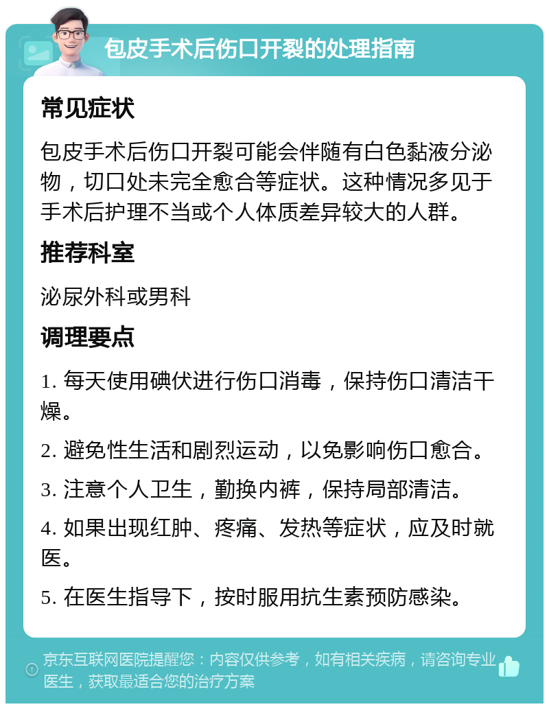 包皮手术后伤口开裂的处理指南 常见症状 包皮手术后伤口开裂可能会伴随有白色黏液分泌物，切口处未完全愈合等症状。这种情况多见于手术后护理不当或个人体质差异较大的人群。 推荐科室 泌尿外科或男科 调理要点 1. 每天使用碘伏进行伤口消毒，保持伤口清洁干燥。 2. 避免性生活和剧烈运动，以免影响伤口愈合。 3. 注意个人卫生，勤换内裤，保持局部清洁。 4. 如果出现红肿、疼痛、发热等症状，应及时就医。 5. 在医生指导下，按时服用抗生素预防感染。