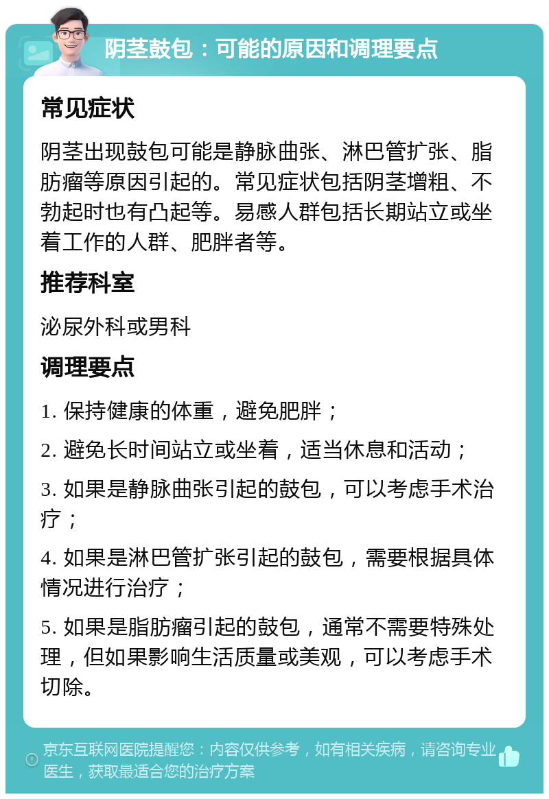 阴茎鼓包：可能的原因和调理要点 常见症状 阴茎出现鼓包可能是静脉曲张、淋巴管扩张、脂肪瘤等原因引起的。常见症状包括阴茎增粗、不勃起时也有凸起等。易感人群包括长期站立或坐着工作的人群、肥胖者等。 推荐科室 泌尿外科或男科 调理要点 1. 保持健康的体重，避免肥胖； 2. 避免长时间站立或坐着，适当休息和活动； 3. 如果是静脉曲张引起的鼓包，可以考虑手术治疗； 4. 如果是淋巴管扩张引起的鼓包，需要根据具体情况进行治疗； 5. 如果是脂肪瘤引起的鼓包，通常不需要特殊处理，但如果影响生活质量或美观，可以考虑手术切除。