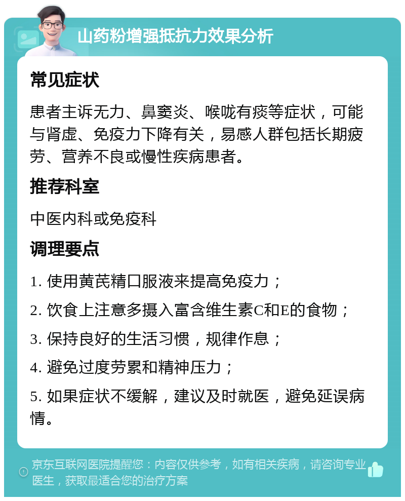 山药粉增强抵抗力效果分析 常见症状 患者主诉无力、鼻窦炎、喉咙有痰等症状，可能与肾虚、免疫力下降有关，易感人群包括长期疲劳、营养不良或慢性疾病患者。 推荐科室 中医内科或免疫科 调理要点 1. 使用黄芪精口服液来提高免疫力； 2. 饮食上注意多摄入富含维生素C和E的食物； 3. 保持良好的生活习惯，规律作息； 4. 避免过度劳累和精神压力； 5. 如果症状不缓解，建议及时就医，避免延误病情。