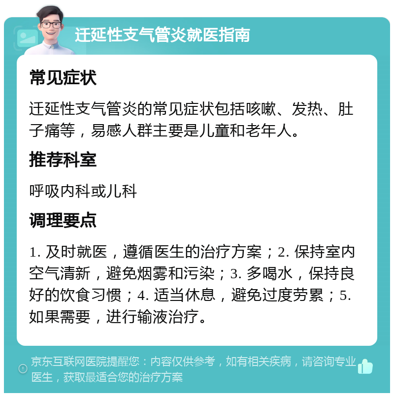 迁延性支气管炎就医指南 常见症状 迁延性支气管炎的常见症状包括咳嗽、发热、肚子痛等，易感人群主要是儿童和老年人。 推荐科室 呼吸内科或儿科 调理要点 1. 及时就医，遵循医生的治疗方案；2. 保持室内空气清新，避免烟雾和污染；3. 多喝水，保持良好的饮食习惯；4. 适当休息，避免过度劳累；5. 如果需要，进行输液治疗。