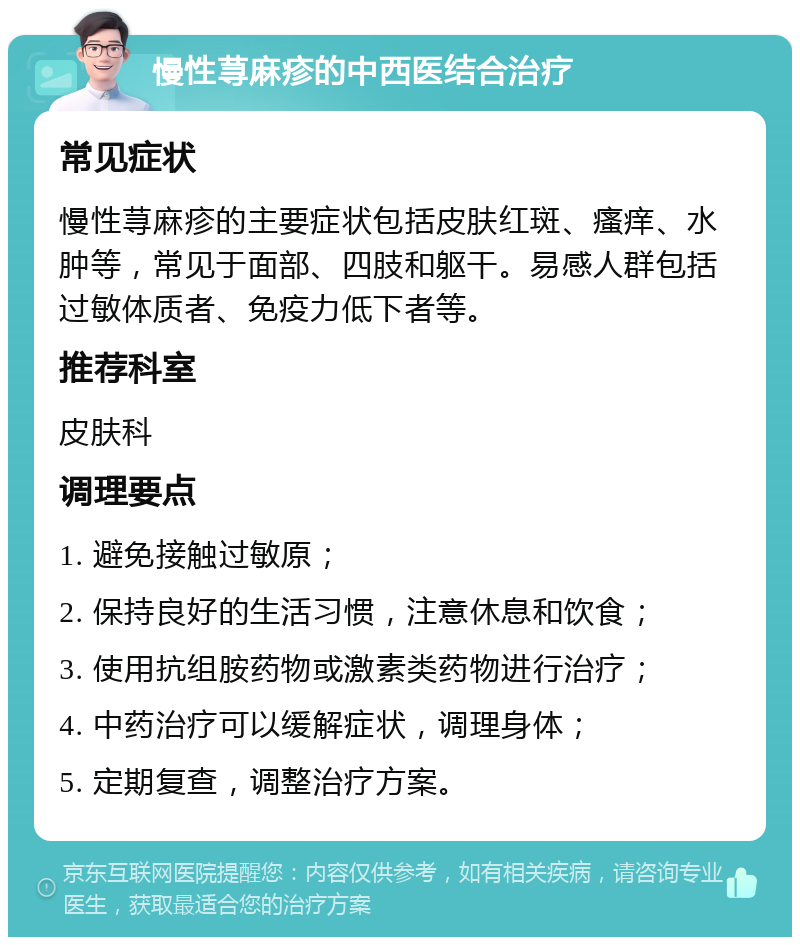 慢性荨麻疹的中西医结合治疗 常见症状 慢性荨麻疹的主要症状包括皮肤红斑、瘙痒、水肿等，常见于面部、四肢和躯干。易感人群包括过敏体质者、免疫力低下者等。 推荐科室 皮肤科 调理要点 1. 避免接触过敏原； 2. 保持良好的生活习惯，注意休息和饮食； 3. 使用抗组胺药物或激素类药物进行治疗； 4. 中药治疗可以缓解症状，调理身体； 5. 定期复查，调整治疗方案。