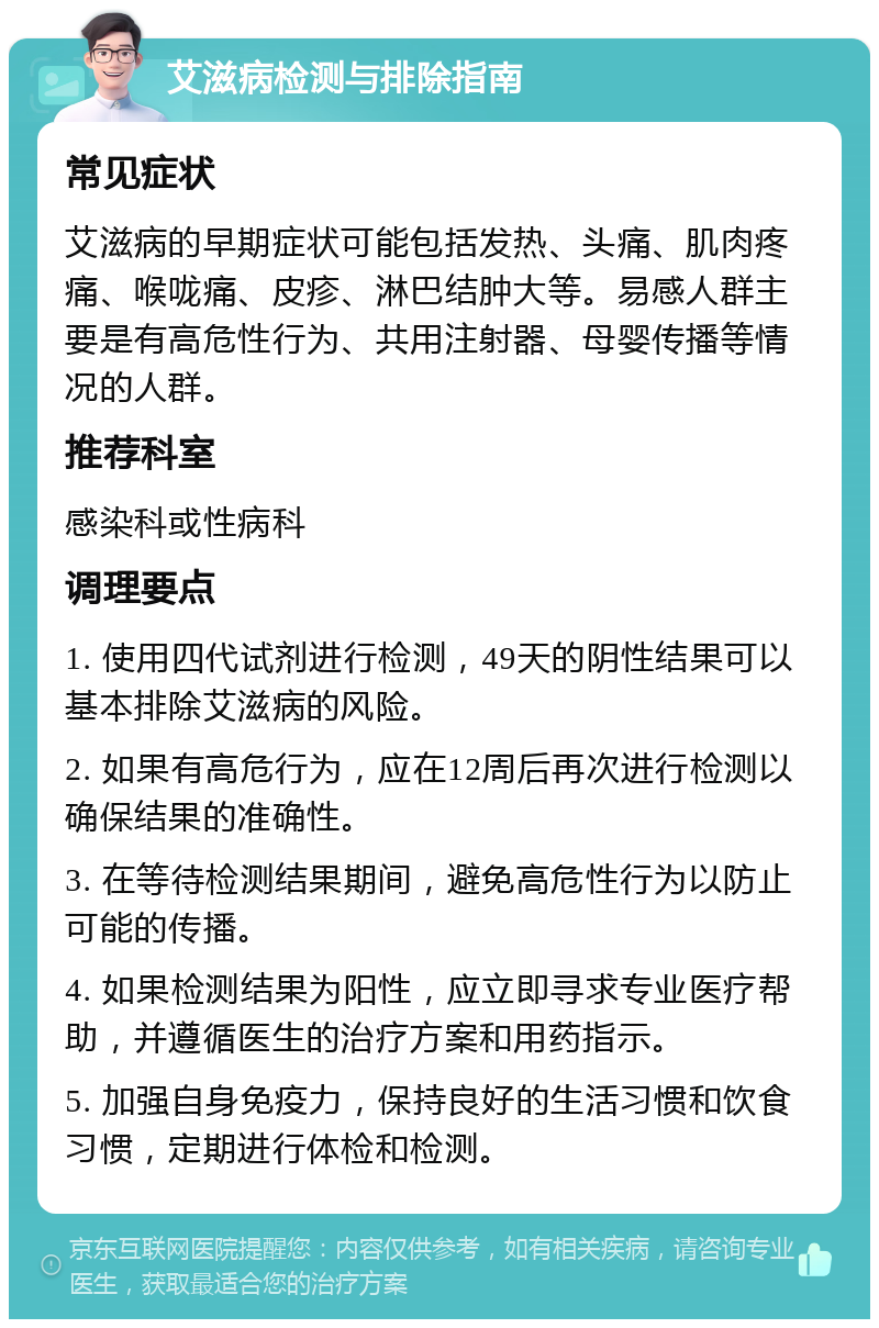 艾滋病检测与排除指南 常见症状 艾滋病的早期症状可能包括发热、头痛、肌肉疼痛、喉咙痛、皮疹、淋巴结肿大等。易感人群主要是有高危性行为、共用注射器、母婴传播等情况的人群。 推荐科室 感染科或性病科 调理要点 1. 使用四代试剂进行检测，49天的阴性结果可以基本排除艾滋病的风险。 2. 如果有高危行为，应在12周后再次进行检测以确保结果的准确性。 3. 在等待检测结果期间，避免高危性行为以防止可能的传播。 4. 如果检测结果为阳性，应立即寻求专业医疗帮助，并遵循医生的治疗方案和用药指示。 5. 加强自身免疫力，保持良好的生活习惯和饮食习惯，定期进行体检和检测。