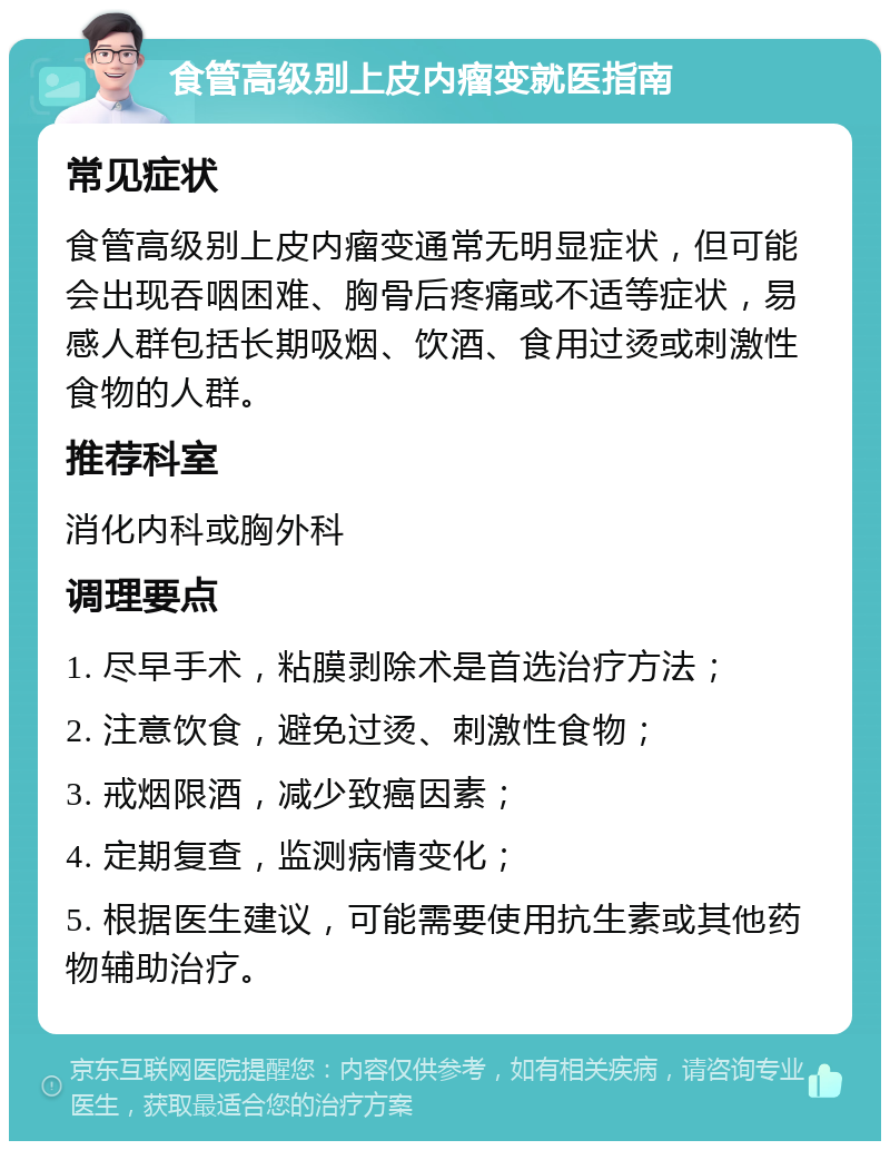 食管高级别上皮内瘤变就医指南 常见症状 食管高级别上皮内瘤变通常无明显症状，但可能会出现吞咽困难、胸骨后疼痛或不适等症状，易感人群包括长期吸烟、饮酒、食用过烫或刺激性食物的人群。 推荐科室 消化内科或胸外科 调理要点 1. 尽早手术，粘膜剥除术是首选治疗方法； 2. 注意饮食，避免过烫、刺激性食物； 3. 戒烟限酒，减少致癌因素； 4. 定期复查，监测病情变化； 5. 根据医生建议，可能需要使用抗生素或其他药物辅助治疗。