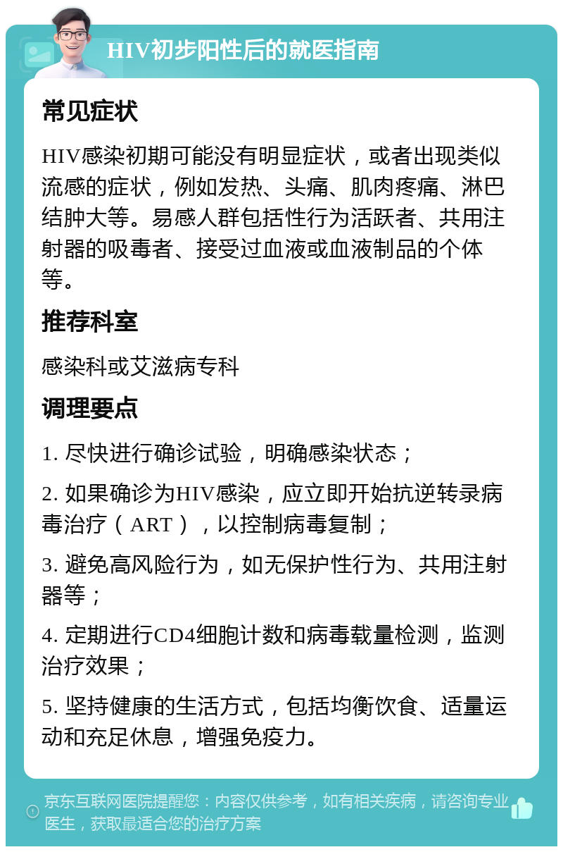 HIV初步阳性后的就医指南 常见症状 HIV感染初期可能没有明显症状，或者出现类似流感的症状，例如发热、头痛、肌肉疼痛、淋巴结肿大等。易感人群包括性行为活跃者、共用注射器的吸毒者、接受过血液或血液制品的个体等。 推荐科室 感染科或艾滋病专科 调理要点 1. 尽快进行确诊试验，明确感染状态； 2. 如果确诊为HIV感染，应立即开始抗逆转录病毒治疗（ART），以控制病毒复制； 3. 避免高风险行为，如无保护性行为、共用注射器等； 4. 定期进行CD4细胞计数和病毒载量检测，监测治疗效果； 5. 坚持健康的生活方式，包括均衡饮食、适量运动和充足休息，增强免疫力。