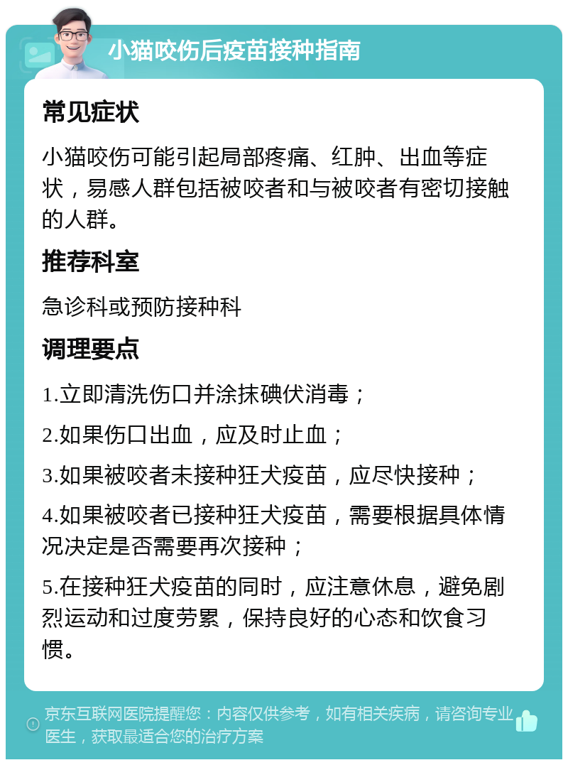 小猫咬伤后疫苗接种指南 常见症状 小猫咬伤可能引起局部疼痛、红肿、出血等症状，易感人群包括被咬者和与被咬者有密切接触的人群。 推荐科室 急诊科或预防接种科 调理要点 1.立即清洗伤口并涂抹碘伏消毒； 2.如果伤口出血，应及时止血； 3.如果被咬者未接种狂犬疫苗，应尽快接种； 4.如果被咬者已接种狂犬疫苗，需要根据具体情况决定是否需要再次接种； 5.在接种狂犬疫苗的同时，应注意休息，避免剧烈运动和过度劳累，保持良好的心态和饮食习惯。