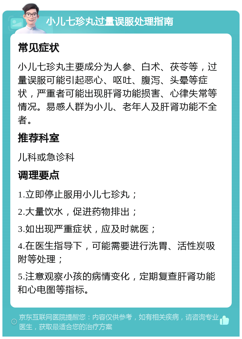 小儿七珍丸过量误服处理指南 常见症状 小儿七珍丸主要成分为人参、白术、茯苓等，过量误服可能引起恶心、呕吐、腹泻、头晕等症状，严重者可能出现肝肾功能损害、心律失常等情况。易感人群为小儿、老年人及肝肾功能不全者。 推荐科室 儿科或急诊科 调理要点 1.立即停止服用小儿七珍丸； 2.大量饮水，促进药物排出； 3.如出现严重症状，应及时就医； 4.在医生指导下，可能需要进行洗胃、活性炭吸附等处理； 5.注意观察小孩的病情变化，定期复查肝肾功能和心电图等指标。