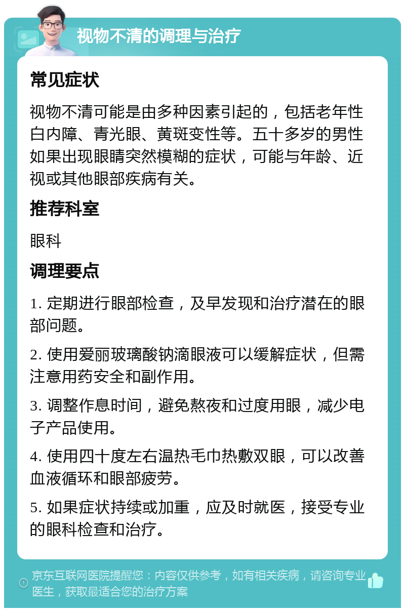 视物不清的调理与治疗 常见症状 视物不清可能是由多种因素引起的，包括老年性白内障、青光眼、黄斑变性等。五十多岁的男性如果出现眼睛突然模糊的症状，可能与年龄、近视或其他眼部疾病有关。 推荐科室 眼科 调理要点 1. 定期进行眼部检查，及早发现和治疗潜在的眼部问题。 2. 使用爱丽玻璃酸钠滴眼液可以缓解症状，但需注意用药安全和副作用。 3. 调整作息时间，避免熬夜和过度用眼，减少电子产品使用。 4. 使用四十度左右温热毛巾热敷双眼，可以改善血液循环和眼部疲劳。 5. 如果症状持续或加重，应及时就医，接受专业的眼科检查和治疗。