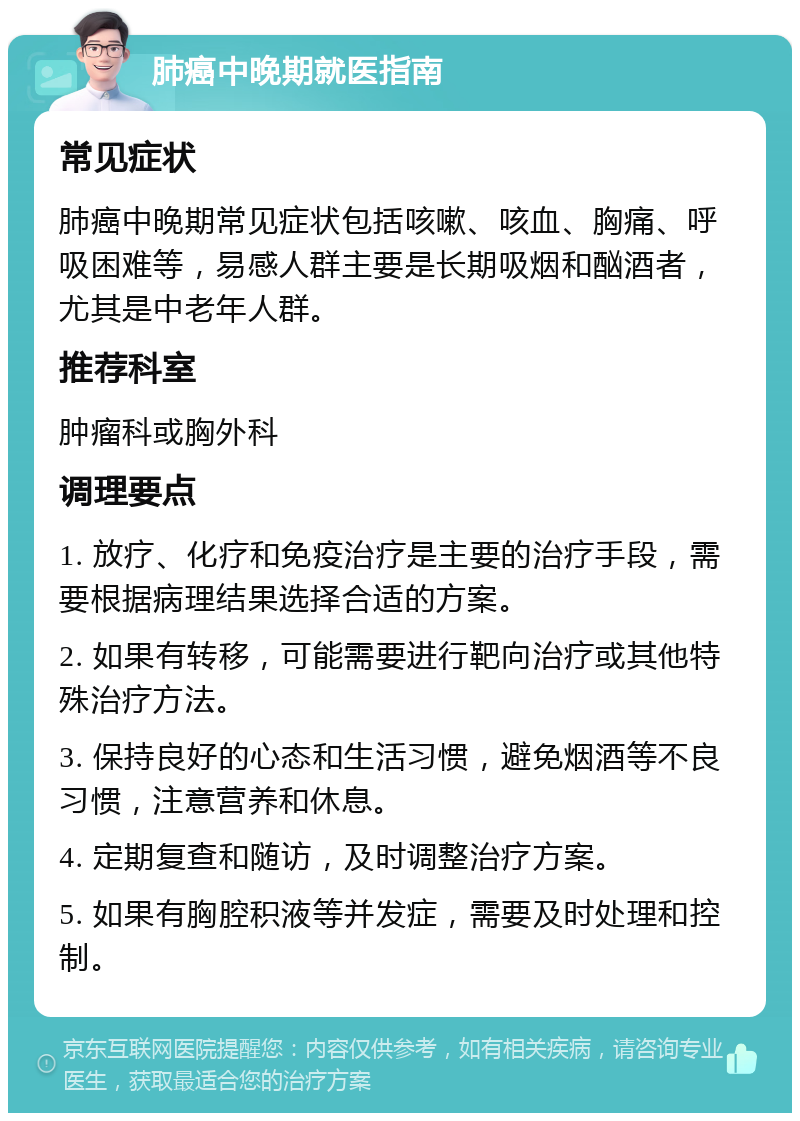 肺癌中晚期就医指南 常见症状 肺癌中晚期常见症状包括咳嗽、咳血、胸痛、呼吸困难等，易感人群主要是长期吸烟和酗酒者，尤其是中老年人群。 推荐科室 肿瘤科或胸外科 调理要点 1. 放疗、化疗和免疫治疗是主要的治疗手段，需要根据病理结果选择合适的方案。 2. 如果有转移，可能需要进行靶向治疗或其他特殊治疗方法。 3. 保持良好的心态和生活习惯，避免烟酒等不良习惯，注意营养和休息。 4. 定期复查和随访，及时调整治疗方案。 5. 如果有胸腔积液等并发症，需要及时处理和控制。