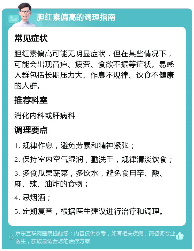 胆红素偏高的调理指南 常见症状 胆红素偏高可能无明显症状，但在某些情况下，可能会出现黄疸、疲劳、食欲不振等症状。易感人群包括长期压力大、作息不规律、饮食不健康的人群。 推荐科室 消化内科或肝病科 调理要点 1. 规律作息，避免劳累和精神紧张； 2. 保持室内空气湿润，勤洗手，规律清淡饮食； 3. 多食瓜果蔬菜，多饮水，避免食用辛、酸、麻、辣、油炸的食物； 4. 忌烟酒； 5. 定期复查，根据医生建议进行治疗和调理。