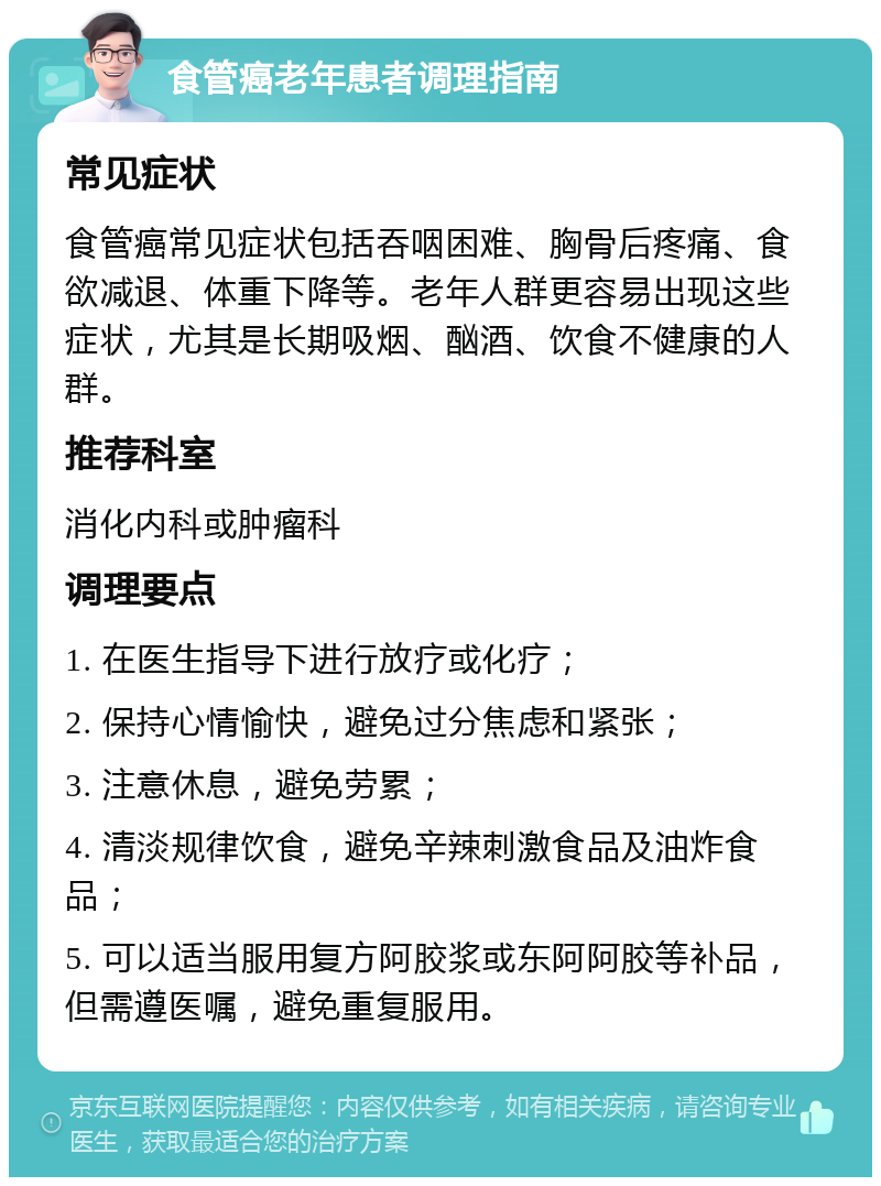 食管癌老年患者调理指南 常见症状 食管癌常见症状包括吞咽困难、胸骨后疼痛、食欲减退、体重下降等。老年人群更容易出现这些症状，尤其是长期吸烟、酗酒、饮食不健康的人群。 推荐科室 消化内科或肿瘤科 调理要点 1. 在医生指导下进行放疗或化疗； 2. 保持心情愉快，避免过分焦虑和紧张； 3. 注意休息，避免劳累； 4. 清淡规律饮食，避免辛辣刺激食品及油炸食品； 5. 可以适当服用复方阿胶浆或东阿阿胶等补品，但需遵医嘱，避免重复服用。