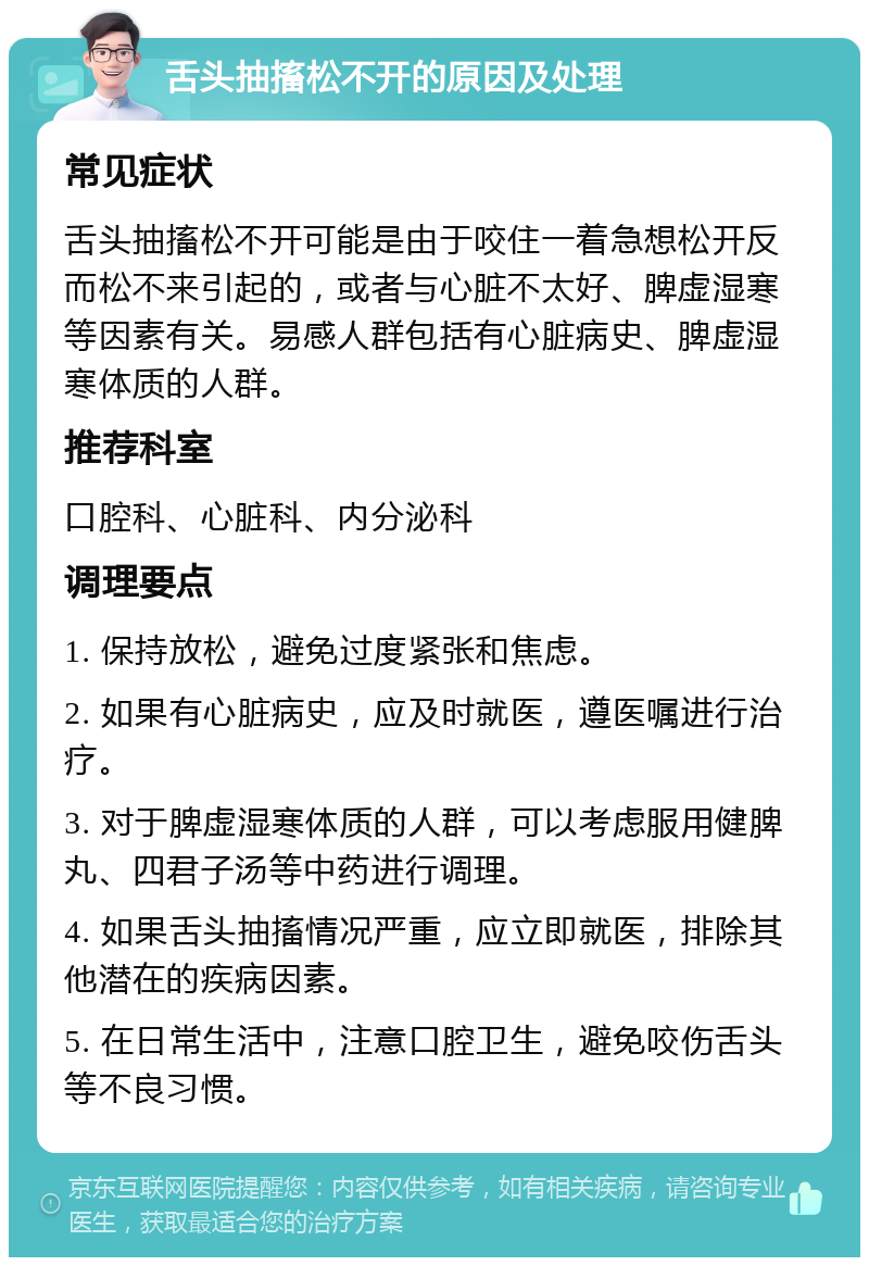 舌头抽搐松不开的原因及处理 常见症状 舌头抽搐松不开可能是由于咬住一着急想松开反而松不来引起的，或者与心脏不太好、脾虚湿寒等因素有关。易感人群包括有心脏病史、脾虚湿寒体质的人群。 推荐科室 口腔科、心脏科、内分泌科 调理要点 1. 保持放松，避免过度紧张和焦虑。 2. 如果有心脏病史，应及时就医，遵医嘱进行治疗。 3. 对于脾虚湿寒体质的人群，可以考虑服用健脾丸、四君子汤等中药进行调理。 4. 如果舌头抽搐情况严重，应立即就医，排除其他潜在的疾病因素。 5. 在日常生活中，注意口腔卫生，避免咬伤舌头等不良习惯。