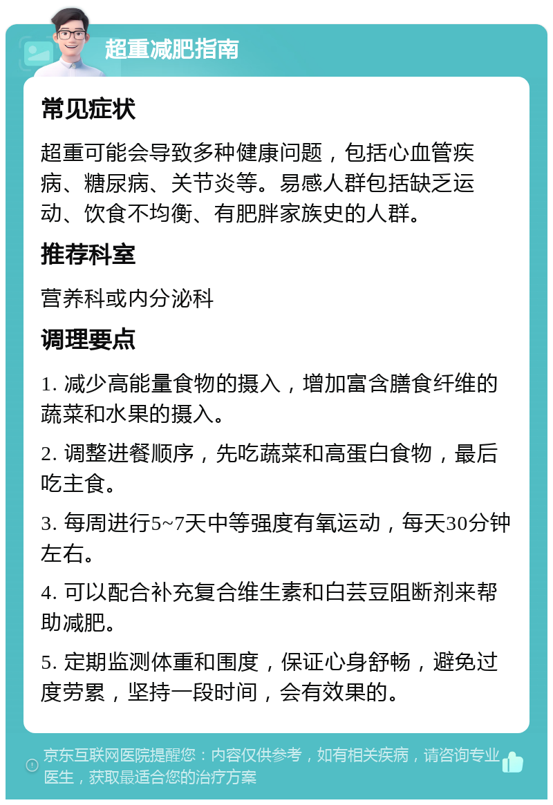 超重减肥指南 常见症状 超重可能会导致多种健康问题，包括心血管疾病、糖尿病、关节炎等。易感人群包括缺乏运动、饮食不均衡、有肥胖家族史的人群。 推荐科室 营养科或内分泌科 调理要点 1. 减少高能量食物的摄入，增加富含膳食纤维的蔬菜和水果的摄入。 2. 调整进餐顺序，先吃蔬菜和高蛋白食物，最后吃主食。 3. 每周进行5~7天中等强度有氧运动，每天30分钟左右。 4. 可以配合补充复合维生素和白芸豆阻断剂来帮助减肥。 5. 定期监测体重和围度，保证心身舒畅，避免过度劳累，坚持一段时间，会有效果的。