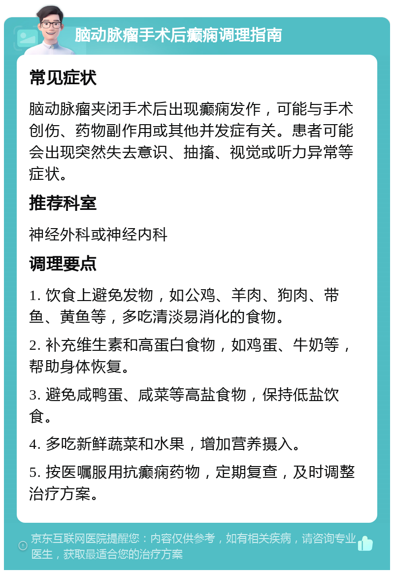 脑动脉瘤手术后癫痫调理指南 常见症状 脑动脉瘤夹闭手术后出现癫痫发作，可能与手术创伤、药物副作用或其他并发症有关。患者可能会出现突然失去意识、抽搐、视觉或听力异常等症状。 推荐科室 神经外科或神经内科 调理要点 1. 饮食上避免发物，如公鸡、羊肉、狗肉、带鱼、黄鱼等，多吃清淡易消化的食物。 2. 补充维生素和高蛋白食物，如鸡蛋、牛奶等，帮助身体恢复。 3. 避免咸鸭蛋、咸菜等高盐食物，保持低盐饮食。 4. 多吃新鲜蔬菜和水果，增加营养摄入。 5. 按医嘱服用抗癫痫药物，定期复查，及时调整治疗方案。