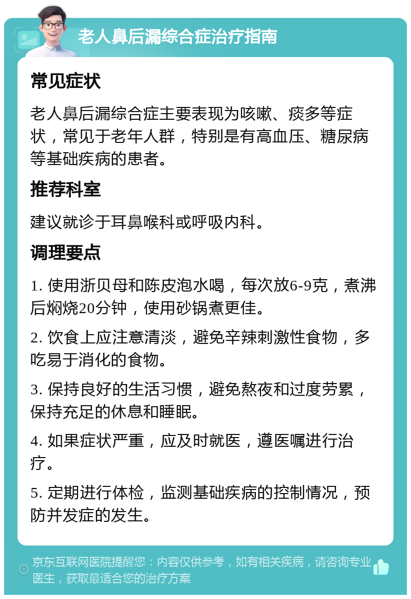 老人鼻后漏综合症治疗指南 常见症状 老人鼻后漏综合症主要表现为咳嗽、痰多等症状，常见于老年人群，特别是有高血压、糖尿病等基础疾病的患者。 推荐科室 建议就诊于耳鼻喉科或呼吸内科。 调理要点 1. 使用浙贝母和陈皮泡水喝，每次放6-9克，煮沸后焖烧20分钟，使用砂锅煮更佳。 2. 饮食上应注意清淡，避免辛辣刺激性食物，多吃易于消化的食物。 3. 保持良好的生活习惯，避免熬夜和过度劳累，保持充足的休息和睡眠。 4. 如果症状严重，应及时就医，遵医嘱进行治疗。 5. 定期进行体检，监测基础疾病的控制情况，预防并发症的发生。