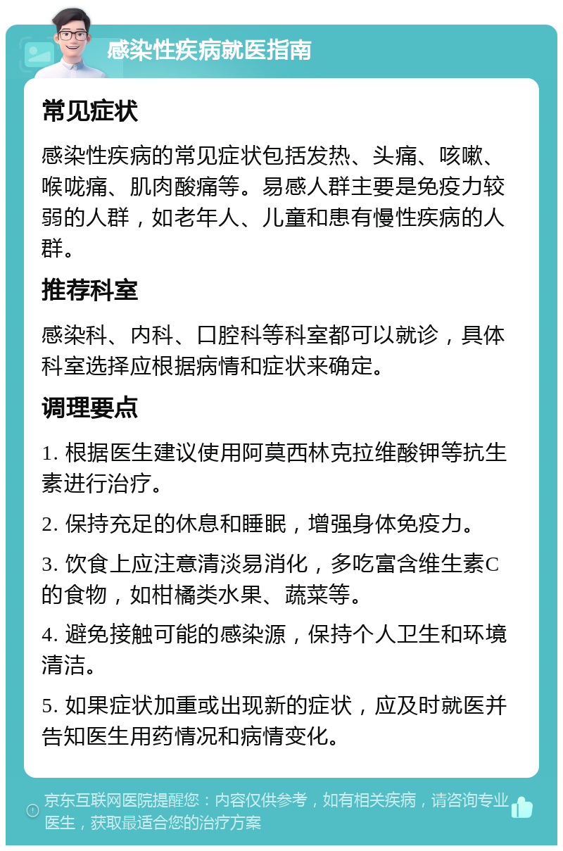 感染性疾病就医指南 常见症状 感染性疾病的常见症状包括发热、头痛、咳嗽、喉咙痛、肌肉酸痛等。易感人群主要是免疫力较弱的人群，如老年人、儿童和患有慢性疾病的人群。 推荐科室 感染科、内科、口腔科等科室都可以就诊，具体科室选择应根据病情和症状来确定。 调理要点 1. 根据医生建议使用阿莫西林克拉维酸钾等抗生素进行治疗。 2. 保持充足的休息和睡眠，增强身体免疫力。 3. 饮食上应注意清淡易消化，多吃富含维生素C的食物，如柑橘类水果、蔬菜等。 4. 避免接触可能的感染源，保持个人卫生和环境清洁。 5. 如果症状加重或出现新的症状，应及时就医并告知医生用药情况和病情变化。