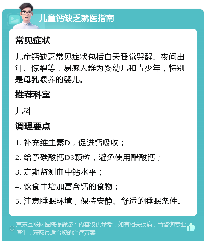 儿童钙缺乏就医指南 常见症状 儿童钙缺乏常见症状包括白天睡觉哭醒、夜间出汗、惊醒等，易感人群为婴幼儿和青少年，特别是母乳喂养的婴儿。 推荐科室 儿科 调理要点 1. 补充维生素D，促进钙吸收； 2. 给予碳酸钙D3颗粒，避免使用醋酸钙； 3. 定期监测血中钙水平； 4. 饮食中增加富含钙的食物； 5. 注意睡眠环境，保持安静、舒适的睡眠条件。