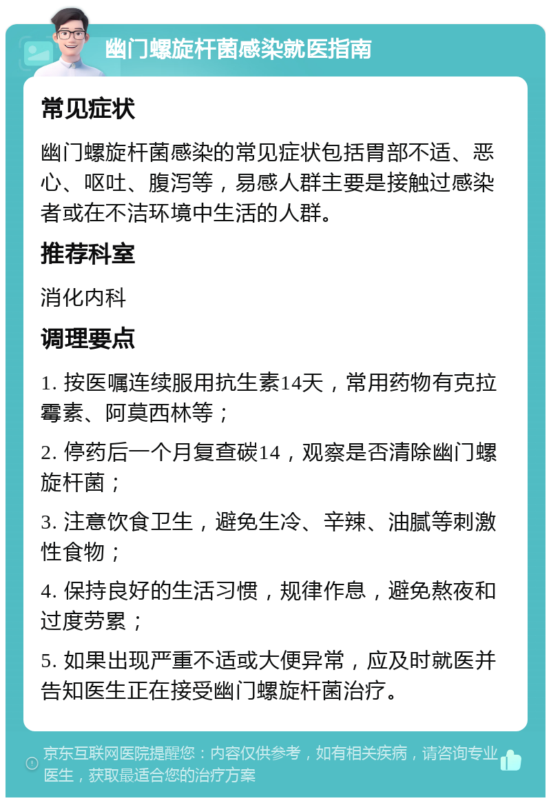 幽门螺旋杆菌感染就医指南 常见症状 幽门螺旋杆菌感染的常见症状包括胃部不适、恶心、呕吐、腹泻等，易感人群主要是接触过感染者或在不洁环境中生活的人群。 推荐科室 消化内科 调理要点 1. 按医嘱连续服用抗生素14天，常用药物有克拉霉素、阿莫西林等； 2. 停药后一个月复查碳14，观察是否清除幽门螺旋杆菌； 3. 注意饮食卫生，避免生冷、辛辣、油腻等刺激性食物； 4. 保持良好的生活习惯，规律作息，避免熬夜和过度劳累； 5. 如果出现严重不适或大便异常，应及时就医并告知医生正在接受幽门螺旋杆菌治疗。