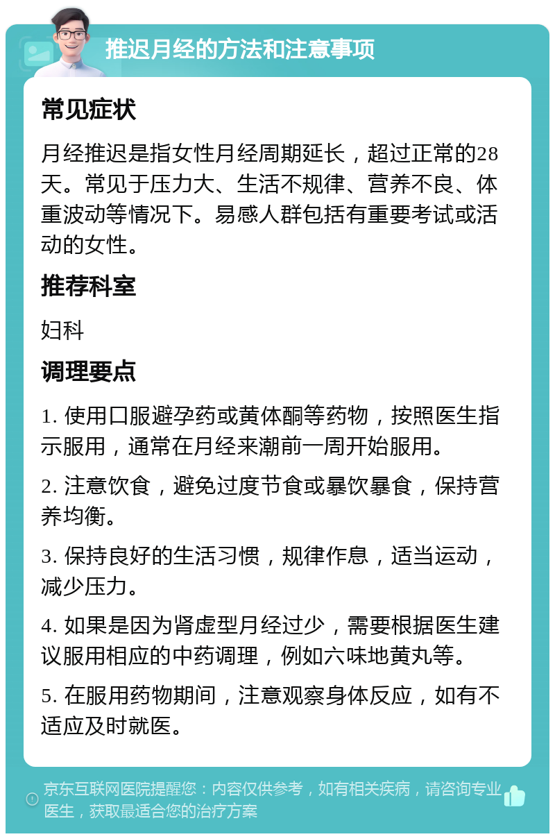 推迟月经的方法和注意事项 常见症状 月经推迟是指女性月经周期延长，超过正常的28天。常见于压力大、生活不规律、营养不良、体重波动等情况下。易感人群包括有重要考试或活动的女性。 推荐科室 妇科 调理要点 1. 使用口服避孕药或黄体酮等药物，按照医生指示服用，通常在月经来潮前一周开始服用。 2. 注意饮食，避免过度节食或暴饮暴食，保持营养均衡。 3. 保持良好的生活习惯，规律作息，适当运动，减少压力。 4. 如果是因为肾虚型月经过少，需要根据医生建议服用相应的中药调理，例如六味地黄丸等。 5. 在服用药物期间，注意观察身体反应，如有不适应及时就医。