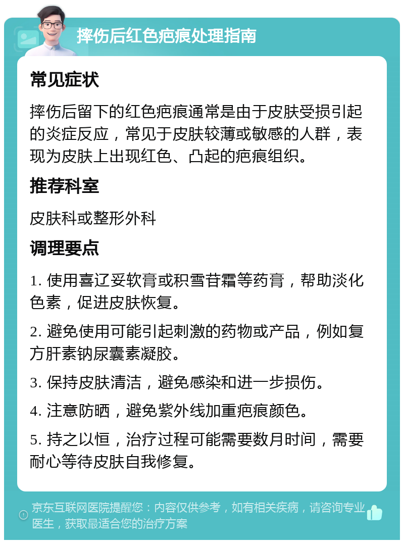 摔伤后红色疤痕处理指南 常见症状 摔伤后留下的红色疤痕通常是由于皮肤受损引起的炎症反应，常见于皮肤较薄或敏感的人群，表现为皮肤上出现红色、凸起的疤痕组织。 推荐科室 皮肤科或整形外科 调理要点 1. 使用喜辽妥软膏或积雪苷霜等药膏，帮助淡化色素，促进皮肤恢复。 2. 避免使用可能引起刺激的药物或产品，例如复方肝素钠尿囊素凝胶。 3. 保持皮肤清洁，避免感染和进一步损伤。 4. 注意防晒，避免紫外线加重疤痕颜色。 5. 持之以恒，治疗过程可能需要数月时间，需要耐心等待皮肤自我修复。