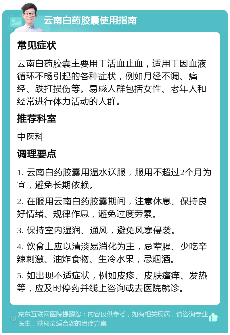 云南白药胶囊使用指南 常见症状 云南白药胶囊主要用于活血止血，适用于因血液循环不畅引起的各种症状，例如月经不调、痛经、跌打损伤等。易感人群包括女性、老年人和经常进行体力活动的人群。 推荐科室 中医科 调理要点 1. 云南白药胶囊用温水送服，服用不超过2个月为宜，避免长期依赖。 2. 在服用云南白药胶囊期间，注意休息、保持良好情绪、规律作息，避免过度劳累。 3. 保持室内湿润、通风，避免风寒侵袭。 4. 饮食上应以清淡易消化为主，忌荤腥、少吃辛辣刺激、油炸食物、生冷水果，忌烟酒。 5. 如出现不适症状，例如皮疹、皮肤瘙痒、发热等，应及时停药并线上咨询或去医院就诊。