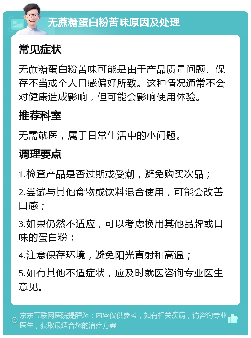 无蔗糖蛋白粉苦味原因及处理 常见症状 无蔗糖蛋白粉苦味可能是由于产品质量问题、保存不当或个人口感偏好所致。这种情况通常不会对健康造成影响，但可能会影响使用体验。 推荐科室 无需就医，属于日常生活中的小问题。 调理要点 1.检查产品是否过期或受潮，避免购买次品； 2.尝试与其他食物或饮料混合使用，可能会改善口感； 3.如果仍然不适应，可以考虑换用其他品牌或口味的蛋白粉； 4.注意保存环境，避免阳光直射和高温； 5.如有其他不适症状，应及时就医咨询专业医生意见。