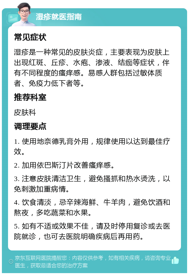 湿疹就医指南 常见症状 湿疹是一种常见的皮肤炎症，主要表现为皮肤上出现红斑、丘疹、水疱、渗液、结痂等症状，伴有不同程度的瘙痒感。易感人群包括过敏体质者、免疫力低下者等。 推荐科室 皮肤科 调理要点 1. 使用地奈德乳膏外用，规律使用以达到最佳疗效。 2. 加用依巴斯汀片改善瘙痒感。 3. 注意皮肤清洁卫生，避免搔抓和热水烫洗，以免刺激加重病情。 4. 饮食清淡，忌辛辣海鲜、牛羊肉，避免饮酒和熬夜，多吃蔬菜和水果。 5. 如有不适或效果不佳，请及时停用复诊或去医院就诊，也可去医院明确疾病后再用药。