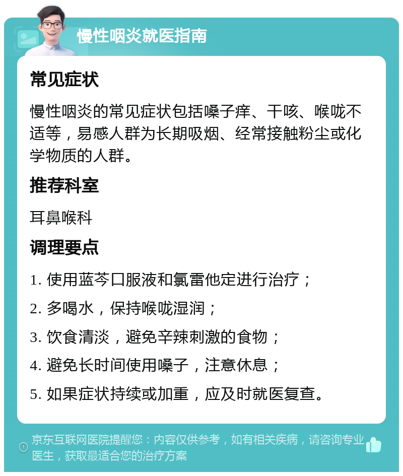 慢性咽炎就医指南 常见症状 慢性咽炎的常见症状包括嗓子痒、干咳、喉咙不适等，易感人群为长期吸烟、经常接触粉尘或化学物质的人群。 推荐科室 耳鼻喉科 调理要点 1. 使用蓝芩口服液和氯雷他定进行治疗； 2. 多喝水，保持喉咙湿润； 3. 饮食清淡，避免辛辣刺激的食物； 4. 避免长时间使用嗓子，注意休息； 5. 如果症状持续或加重，应及时就医复查。