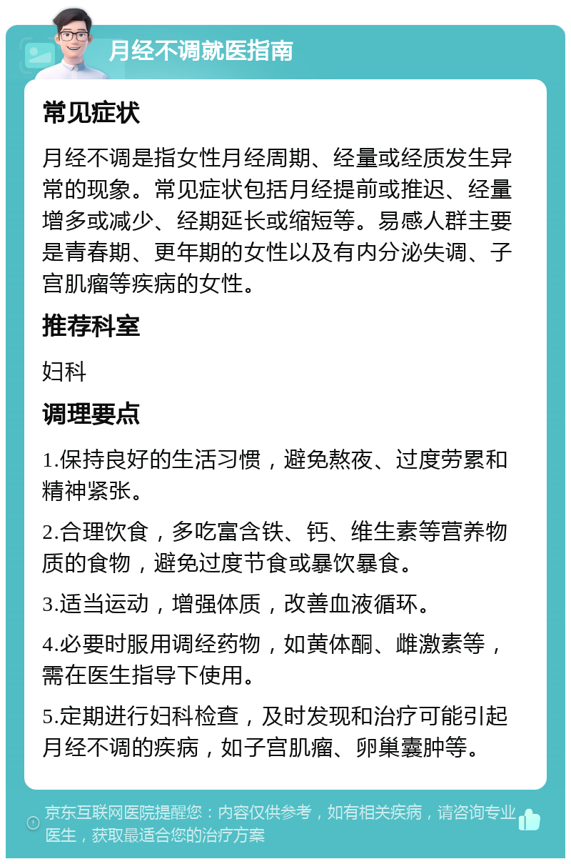 月经不调就医指南 常见症状 月经不调是指女性月经周期、经量或经质发生异常的现象。常见症状包括月经提前或推迟、经量增多或减少、经期延长或缩短等。易感人群主要是青春期、更年期的女性以及有内分泌失调、子宫肌瘤等疾病的女性。 推荐科室 妇科 调理要点 1.保持良好的生活习惯，避免熬夜、过度劳累和精神紧张。 2.合理饮食，多吃富含铁、钙、维生素等营养物质的食物，避免过度节食或暴饮暴食。 3.适当运动，增强体质，改善血液循环。 4.必要时服用调经药物，如黄体酮、雌激素等，需在医生指导下使用。 5.定期进行妇科检查，及时发现和治疗可能引起月经不调的疾病，如子宫肌瘤、卵巢囊肿等。