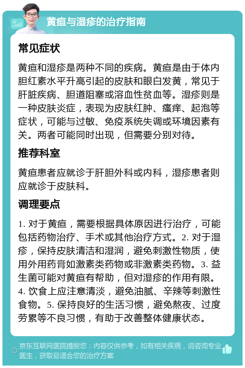 黄疸与湿疹的治疗指南 常见症状 黄疸和湿疹是两种不同的疾病。黄疸是由于体内胆红素水平升高引起的皮肤和眼白发黄，常见于肝脏疾病、胆道阻塞或溶血性贫血等。湿疹则是一种皮肤炎症，表现为皮肤红肿、瘙痒、起泡等症状，可能与过敏、免疫系统失调或环境因素有关。两者可能同时出现，但需要分别对待。 推荐科室 黄疸患者应就诊于肝胆外科或内科，湿疹患者则应就诊于皮肤科。 调理要点 1. 对于黄疸，需要根据具体原因进行治疗，可能包括药物治疗、手术或其他治疗方式。2. 对于湿疹，保持皮肤清洁和湿润，避免刺激性物质，使用外用药膏如激素类药物或非激素类药物。3. 益生菌可能对黄疸有帮助，但对湿疹的作用有限。4. 饮食上应注意清淡，避免油腻、辛辣等刺激性食物。5. 保持良好的生活习惯，避免熬夜、过度劳累等不良习惯，有助于改善整体健康状态。