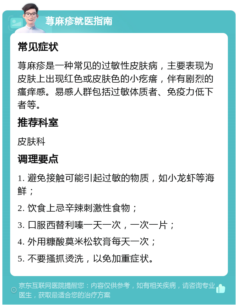 荨麻疹就医指南 常见症状 荨麻疹是一种常见的过敏性皮肤病，主要表现为皮肤上出现红色或皮肤色的小疙瘩，伴有剧烈的瘙痒感。易感人群包括过敏体质者、免疫力低下者等。 推荐科室 皮肤科 调理要点 1. 避免接触可能引起过敏的物质，如小龙虾等海鲜； 2. 饮食上忌辛辣刺激性食物； 3. 口服西替利嗪一天一次，一次一片； 4. 外用糠酸莫米松软膏每天一次； 5. 不要搔抓烫洗，以免加重症状。