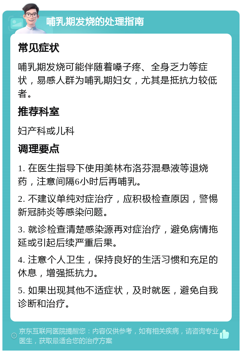 哺乳期发烧的处理指南 常见症状 哺乳期发烧可能伴随着嗓子疼、全身乏力等症状，易感人群为哺乳期妇女，尤其是抵抗力较低者。 推荐科室 妇产科或儿科 调理要点 1. 在医生指导下使用美林布洛芬混悬液等退烧药，注意间隔6小时后再哺乳。 2. 不建议单纯对症治疗，应积极检查原因，警惕新冠肺炎等感染问题。 3. 就诊检查清楚感染源再对症治疗，避免病情拖延或引起后续严重后果。 4. 注意个人卫生，保持良好的生活习惯和充足的休息，增强抵抗力。 5. 如果出现其他不适症状，及时就医，避免自我诊断和治疗。