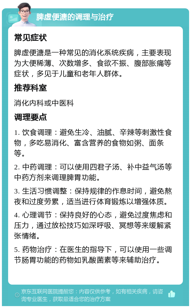 脾虚便溏的调理与治疗 常见症状 脾虚便溏是一种常见的消化系统疾病，主要表现为大便稀薄、次数增多、食欲不振、腹部胀痛等症状，多见于儿童和老年人群体。 推荐科室 消化内科或中医科 调理要点 1. 饮食调理：避免生冷、油腻、辛辣等刺激性食物，多吃易消化、富含营养的食物如粥、面条等。 2. 中药调理：可以使用四君子汤、补中益气汤等中药方剂来调理脾胃功能。 3. 生活习惯调整：保持规律的作息时间，避免熬夜和过度劳累，适当进行体育锻炼以增强体质。 4. 心理调节：保持良好的心态，避免过度焦虑和压力，通过放松技巧如深呼吸、冥想等来缓解紧张情绪。 5. 药物治疗：在医生的指导下，可以使用一些调节肠胃功能的药物如乳酸菌素等来辅助治疗。