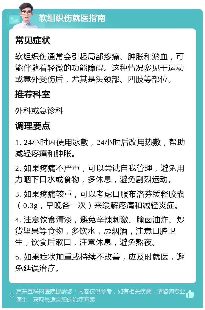 软组织伤就医指南 常见症状 软组织伤通常会引起局部疼痛、肿胀和淤血，可能伴随着轻微的功能障碍。这种情况多见于运动或意外受伤后，尤其是头颈部、四肢等部位。 推荐科室 外科或急诊科 调理要点 1. 24小时内使用冰敷，24小时后改用热敷，帮助减轻疼痛和肿胀。 2. 如果疼痛不严重，可以尝试自我管理，避免用力咽下口水或食物，多休息，避免剧烈运动。 3. 如果疼痛较重，可以考虑口服布洛芬缓释胶囊（0.3g，早晚各一次）来缓解疼痛和减轻炎症。 4. 注意饮食清淡，避免辛辣刺激、腌卤油炸、炒货坚果等食物，多饮水，忌烟酒，注意口腔卫生，饮食后漱口，注意休息，避免熬夜。 5. 如果症状加重或持续不改善，应及时就医，避免延误治疗。