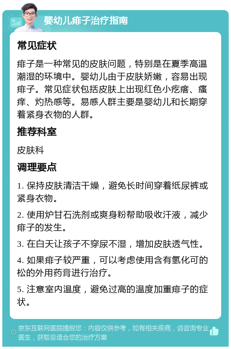 婴幼儿痱子治疗指南 常见症状 痱子是一种常见的皮肤问题，特别是在夏季高温潮湿的环境中。婴幼儿由于皮肤娇嫩，容易出现痱子。常见症状包括皮肤上出现红色小疙瘩、瘙痒、灼热感等。易感人群主要是婴幼儿和长期穿着紧身衣物的人群。 推荐科室 皮肤科 调理要点 1. 保持皮肤清洁干燥，避免长时间穿着纸尿裤或紧身衣物。 2. 使用炉甘石洗剂或爽身粉帮助吸收汗液，减少痱子的发生。 3. 在白天让孩子不穿尿不湿，增加皮肤透气性。 4. 如果痱子较严重，可以考虑使用含有氢化可的松的外用药膏进行治疗。 5. 注意室内温度，避免过高的温度加重痱子的症状。