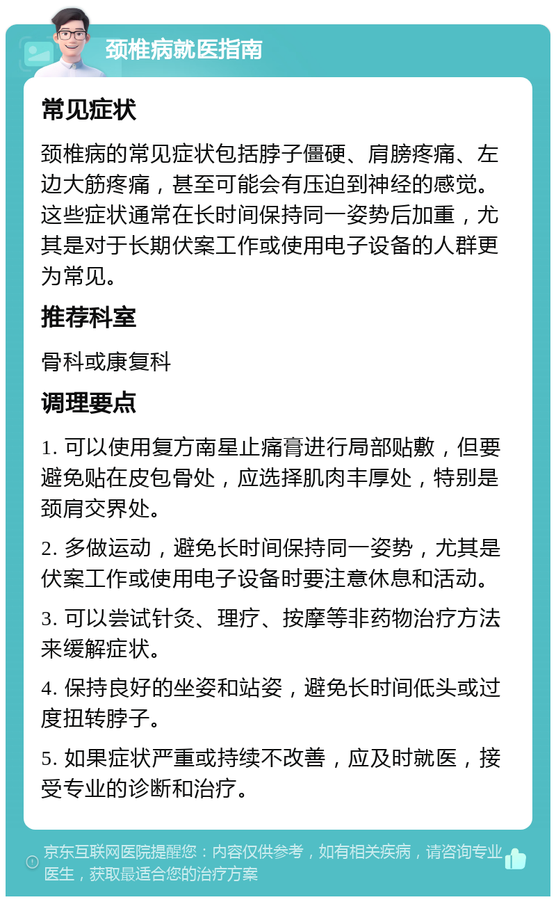 颈椎病就医指南 常见症状 颈椎病的常见症状包括脖子僵硬、肩膀疼痛、左边大筋疼痛，甚至可能会有压迫到神经的感觉。这些症状通常在长时间保持同一姿势后加重，尤其是对于长期伏案工作或使用电子设备的人群更为常见。 推荐科室 骨科或康复科 调理要点 1. 可以使用复方南星止痛膏进行局部贴敷，但要避免贴在皮包骨处，应选择肌肉丰厚处，特别是颈肩交界处。 2. 多做运动，避免长时间保持同一姿势，尤其是伏案工作或使用电子设备时要注意休息和活动。 3. 可以尝试针灸、理疗、按摩等非药物治疗方法来缓解症状。 4. 保持良好的坐姿和站姿，避免长时间低头或过度扭转脖子。 5. 如果症状严重或持续不改善，应及时就医，接受专业的诊断和治疗。