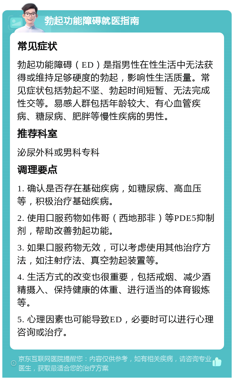 勃起功能障碍就医指南 常见症状 勃起功能障碍（ED）是指男性在性生活中无法获得或维持足够硬度的勃起，影响性生活质量。常见症状包括勃起不坚、勃起时间短暂、无法完成性交等。易感人群包括年龄较大、有心血管疾病、糖尿病、肥胖等慢性疾病的男性。 推荐科室 泌尿外科或男科专科 调理要点 1. 确认是否存在基础疾病，如糖尿病、高血压等，积极治疗基础疾病。 2. 使用口服药物如伟哥（西地那非）等PDE5抑制剂，帮助改善勃起功能。 3. 如果口服药物无效，可以考虑使用其他治疗方法，如注射疗法、真空勃起装置等。 4. 生活方式的改变也很重要，包括戒烟、减少酒精摄入、保持健康的体重、进行适当的体育锻炼等。 5. 心理因素也可能导致ED，必要时可以进行心理咨询或治疗。