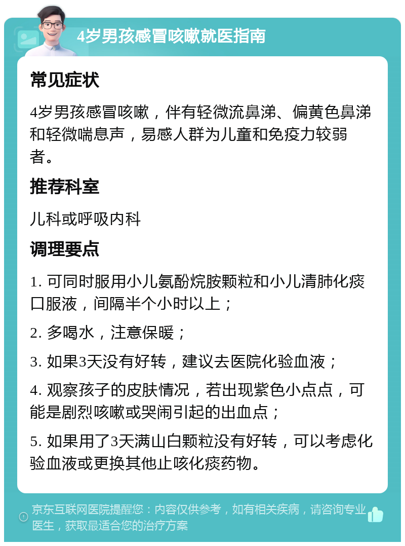 4岁男孩感冒咳嗽就医指南 常见症状 4岁男孩感冒咳嗽，伴有轻微流鼻涕、偏黄色鼻涕和轻微喘息声，易感人群为儿童和免疫力较弱者。 推荐科室 儿科或呼吸内科 调理要点 1. 可同时服用小儿氨酚烷胺颗粒和小儿清肺化痰口服液，间隔半个小时以上； 2. 多喝水，注意保暖； 3. 如果3天没有好转，建议去医院化验血液； 4. 观察孩子的皮肤情况，若出现紫色小点点，可能是剧烈咳嗽或哭闹引起的出血点； 5. 如果用了3天满山白颗粒没有好转，可以考虑化验血液或更换其他止咳化痰药物。