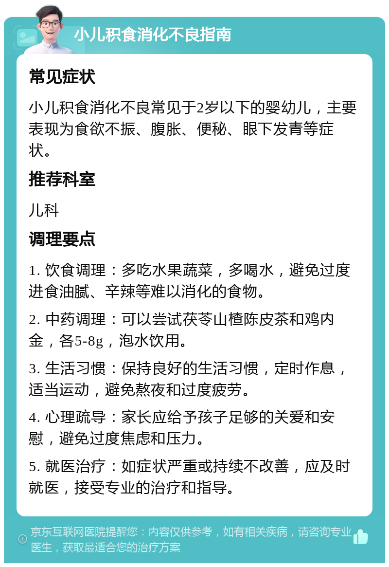 小儿积食消化不良指南 常见症状 小儿积食消化不良常见于2岁以下的婴幼儿，主要表现为食欲不振、腹胀、便秘、眼下发青等症状。 推荐科室 儿科 调理要点 1. 饮食调理：多吃水果蔬菜，多喝水，避免过度进食油腻、辛辣等难以消化的食物。 2. 中药调理：可以尝试茯苓山楂陈皮茶和鸡内金，各5-8g，泡水饮用。 3. 生活习惯：保持良好的生活习惯，定时作息，适当运动，避免熬夜和过度疲劳。 4. 心理疏导：家长应给予孩子足够的关爱和安慰，避免过度焦虑和压力。 5. 就医治疗：如症状严重或持续不改善，应及时就医，接受专业的治疗和指导。