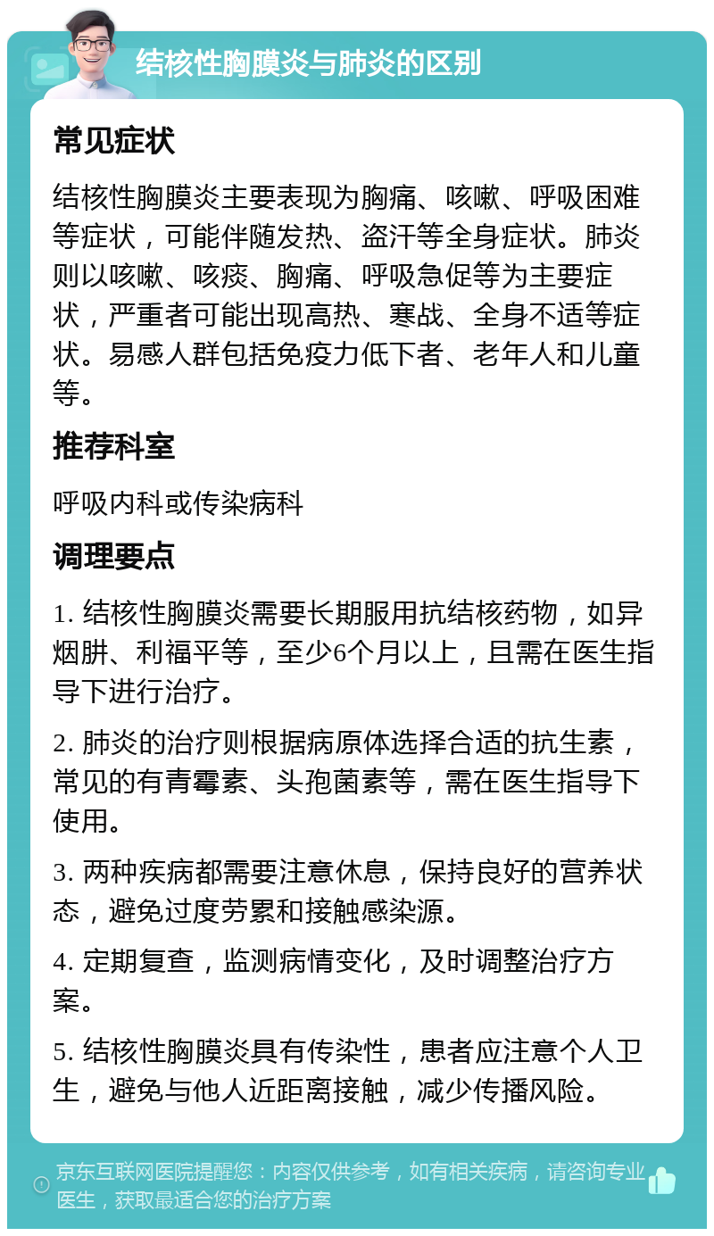 结核性胸膜炎与肺炎的区别 常见症状 结核性胸膜炎主要表现为胸痛、咳嗽、呼吸困难等症状，可能伴随发热、盗汗等全身症状。肺炎则以咳嗽、咳痰、胸痛、呼吸急促等为主要症状，严重者可能出现高热、寒战、全身不适等症状。易感人群包括免疫力低下者、老年人和儿童等。 推荐科室 呼吸内科或传染病科 调理要点 1. 结核性胸膜炎需要长期服用抗结核药物，如异烟肼、利福平等，至少6个月以上，且需在医生指导下进行治疗。 2. 肺炎的治疗则根据病原体选择合适的抗生素，常见的有青霉素、头孢菌素等，需在医生指导下使用。 3. 两种疾病都需要注意休息，保持良好的营养状态，避免过度劳累和接触感染源。 4. 定期复查，监测病情变化，及时调整治疗方案。 5. 结核性胸膜炎具有传染性，患者应注意个人卫生，避免与他人近距离接触，减少传播风险。