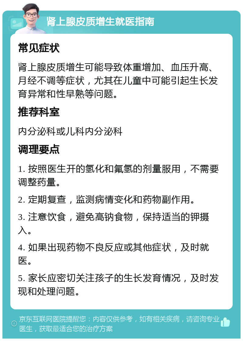 肾上腺皮质增生就医指南 常见症状 肾上腺皮质增生可能导致体重增加、血压升高、月经不调等症状，尤其在儿童中可能引起生长发育异常和性早熟等问题。 推荐科室 内分泌科或儿科内分泌科 调理要点 1. 按照医生开的氢化和氟氢的剂量服用，不需要调整药量。 2. 定期复查，监测病情变化和药物副作用。 3. 注意饮食，避免高钠食物，保持适当的钾摄入。 4. 如果出现药物不良反应或其他症状，及时就医。 5. 家长应密切关注孩子的生长发育情况，及时发现和处理问题。