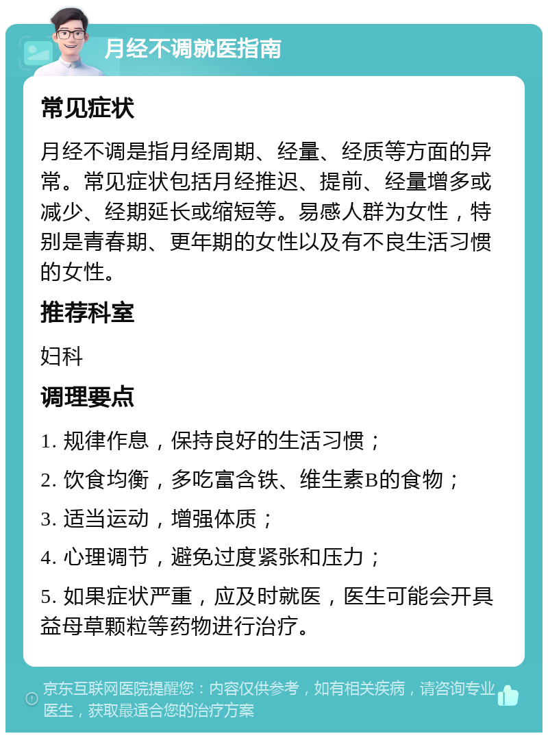 月经不调就医指南 常见症状 月经不调是指月经周期、经量、经质等方面的异常。常见症状包括月经推迟、提前、经量增多或减少、经期延长或缩短等。易感人群为女性，特别是青春期、更年期的女性以及有不良生活习惯的女性。 推荐科室 妇科 调理要点 1. 规律作息，保持良好的生活习惯； 2. 饮食均衡，多吃富含铁、维生素B的食物； 3. 适当运动，增强体质； 4. 心理调节，避免过度紧张和压力； 5. 如果症状严重，应及时就医，医生可能会开具益母草颗粒等药物进行治疗。