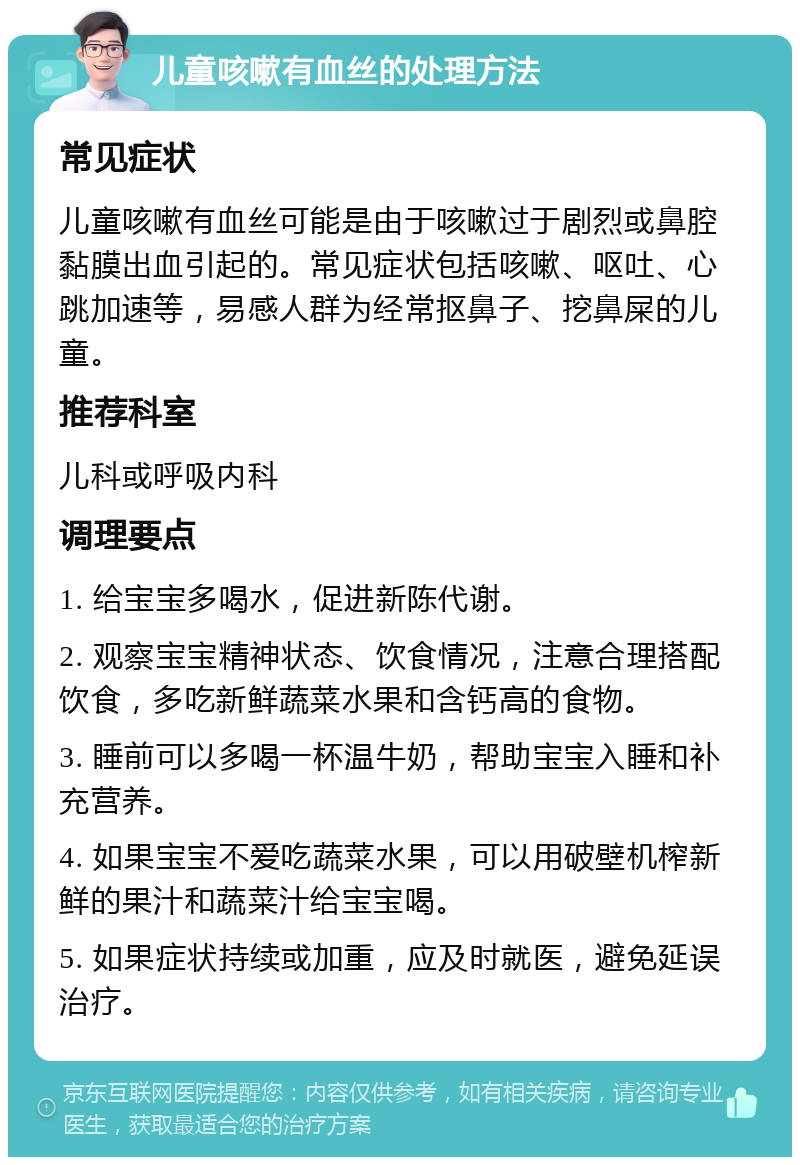 儿童咳嗽有血丝的处理方法 常见症状 儿童咳嗽有血丝可能是由于咳嗽过于剧烈或鼻腔黏膜出血引起的。常见症状包括咳嗽、呕吐、心跳加速等，易感人群为经常抠鼻子、挖鼻屎的儿童。 推荐科室 儿科或呼吸内科 调理要点 1. 给宝宝多喝水，促进新陈代谢。 2. 观察宝宝精神状态、饮食情况，注意合理搭配饮食，多吃新鲜蔬菜水果和含钙高的食物。 3. 睡前可以多喝一杯温牛奶，帮助宝宝入睡和补充营养。 4. 如果宝宝不爱吃蔬菜水果，可以用破壁机榨新鲜的果汁和蔬菜汁给宝宝喝。 5. 如果症状持续或加重，应及时就医，避免延误治疗。