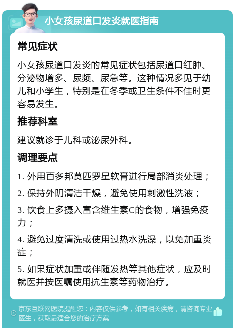 小女孩尿道口发炎就医指南 常见症状 小女孩尿道口发炎的常见症状包括尿道口红肿、分泌物增多、尿频、尿急等。这种情况多见于幼儿和小学生，特别是在冬季或卫生条件不佳时更容易发生。 推荐科室 建议就诊于儿科或泌尿外科。 调理要点 1. 外用百多邦莫匹罗星软膏进行局部消炎处理； 2. 保持外阴清洁干燥，避免使用刺激性洗液； 3. 饮食上多摄入富含维生素C的食物，增强免疫力； 4. 避免过度清洗或使用过热水洗澡，以免加重炎症； 5. 如果症状加重或伴随发热等其他症状，应及时就医并按医嘱使用抗生素等药物治疗。