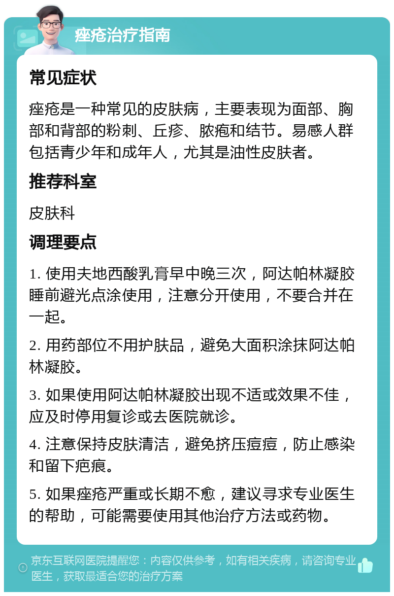 痤疮治疗指南 常见症状 痤疮是一种常见的皮肤病，主要表现为面部、胸部和背部的粉刺、丘疹、脓疱和结节。易感人群包括青少年和成年人，尤其是油性皮肤者。 推荐科室 皮肤科 调理要点 1. 使用夫地西酸乳膏早中晚三次，阿达帕林凝胶睡前避光点涂使用，注意分开使用，不要合并在一起。 2. 用药部位不用护肤品，避免大面积涂抹阿达帕林凝胶。 3. 如果使用阿达帕林凝胶出现不适或效果不佳，应及时停用复诊或去医院就诊。 4. 注意保持皮肤清洁，避免挤压痘痘，防止感染和留下疤痕。 5. 如果痤疮严重或长期不愈，建议寻求专业医生的帮助，可能需要使用其他治疗方法或药物。