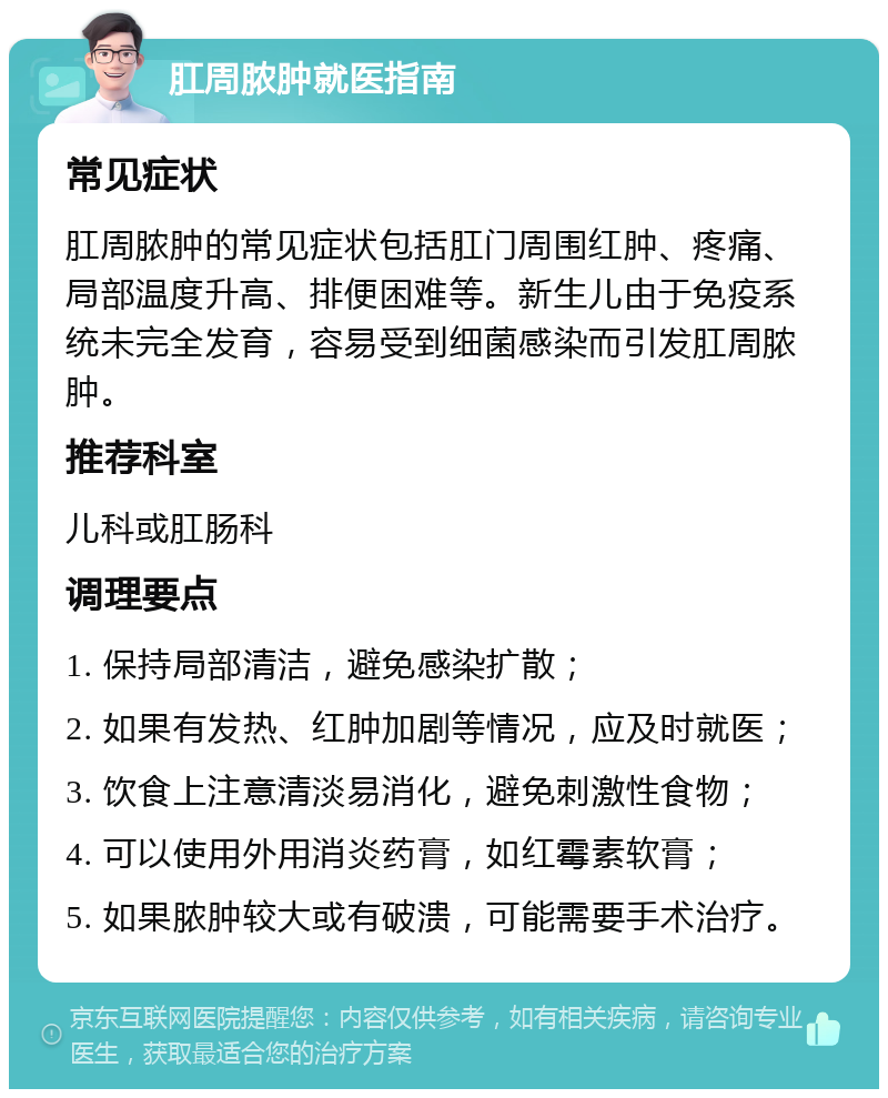 肛周脓肿就医指南 常见症状 肛周脓肿的常见症状包括肛门周围红肿、疼痛、局部温度升高、排便困难等。新生儿由于免疫系统未完全发育，容易受到细菌感染而引发肛周脓肿。 推荐科室 儿科或肛肠科 调理要点 1. 保持局部清洁，避免感染扩散； 2. 如果有发热、红肿加剧等情况，应及时就医； 3. 饮食上注意清淡易消化，避免刺激性食物； 4. 可以使用外用消炎药膏，如红霉素软膏； 5. 如果脓肿较大或有破溃，可能需要手术治疗。